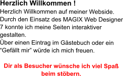 Herzlich Willkommen ! Herzlich Willkommen auf meiner Webside. Durch den Einsatz des MAGIX Web Designer 7 konnte ich meine Seiten interaktiver gestalten. �ber einen Eintrag im G�stebuch oder ein �Gef�llt mir� w�rde ich mich freuen.  Dir als Besucher w�nsche ich viel Spa� beim st�bern.